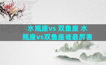 水瓶座vs 双鱼座 水瓶座vs双鱼座谁最厉害